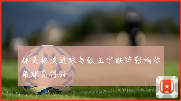 林良铭谈进球与张玉宁缺阵影响称角球罚得好