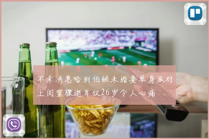 不幸消息哈利伯顿未婚妻单身派对上闺蜜骤逝年仅26岁令人心痛