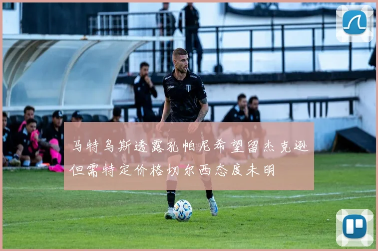 马特乌斯透露孔帕尼希望留杰克逊但需特定价格切尔西态度未明