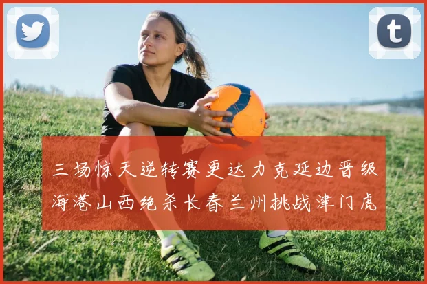 三场惊天逆转赛更达力克延边晋级海港山西绝杀长春兰州挑战津门虎