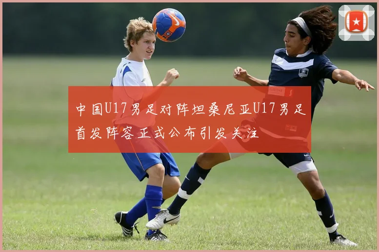 中国U17男足对阵坦桑尼亚U17男足首发阵容正式公布引发关注