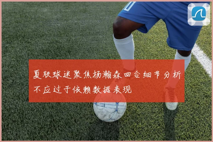 夏联球迷聚焦杨瀚森回合细节分析不应过于依赖数据表现