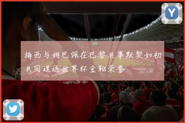 梅西与姆巴佩在巴黎共事默契如初共同追逐世界杯金靴荣誉