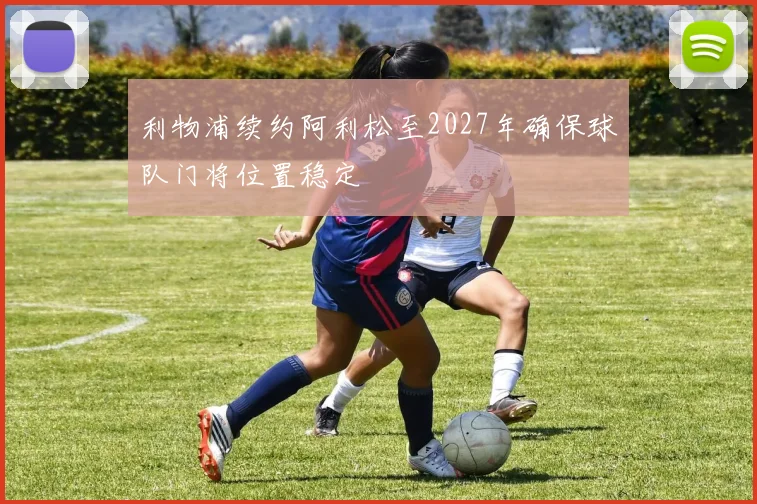 利物浦续约阿利松至2027年确保球队门将位置稳定