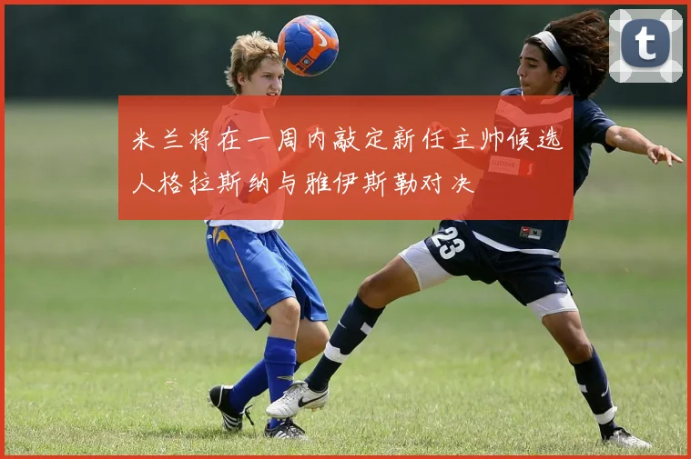 米兰将在一周内敲定新任主帅候选人格拉斯纳与雅伊斯勒对决