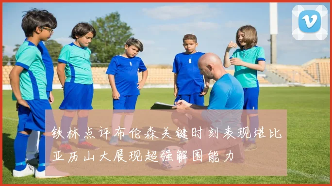 铁林点评布伦森关键时刻表现堪比亚历山大展现超强解围能力