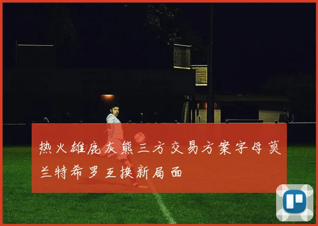 热火雄鹿灰熊三方交易方案字母莫兰特希罗互换新局面